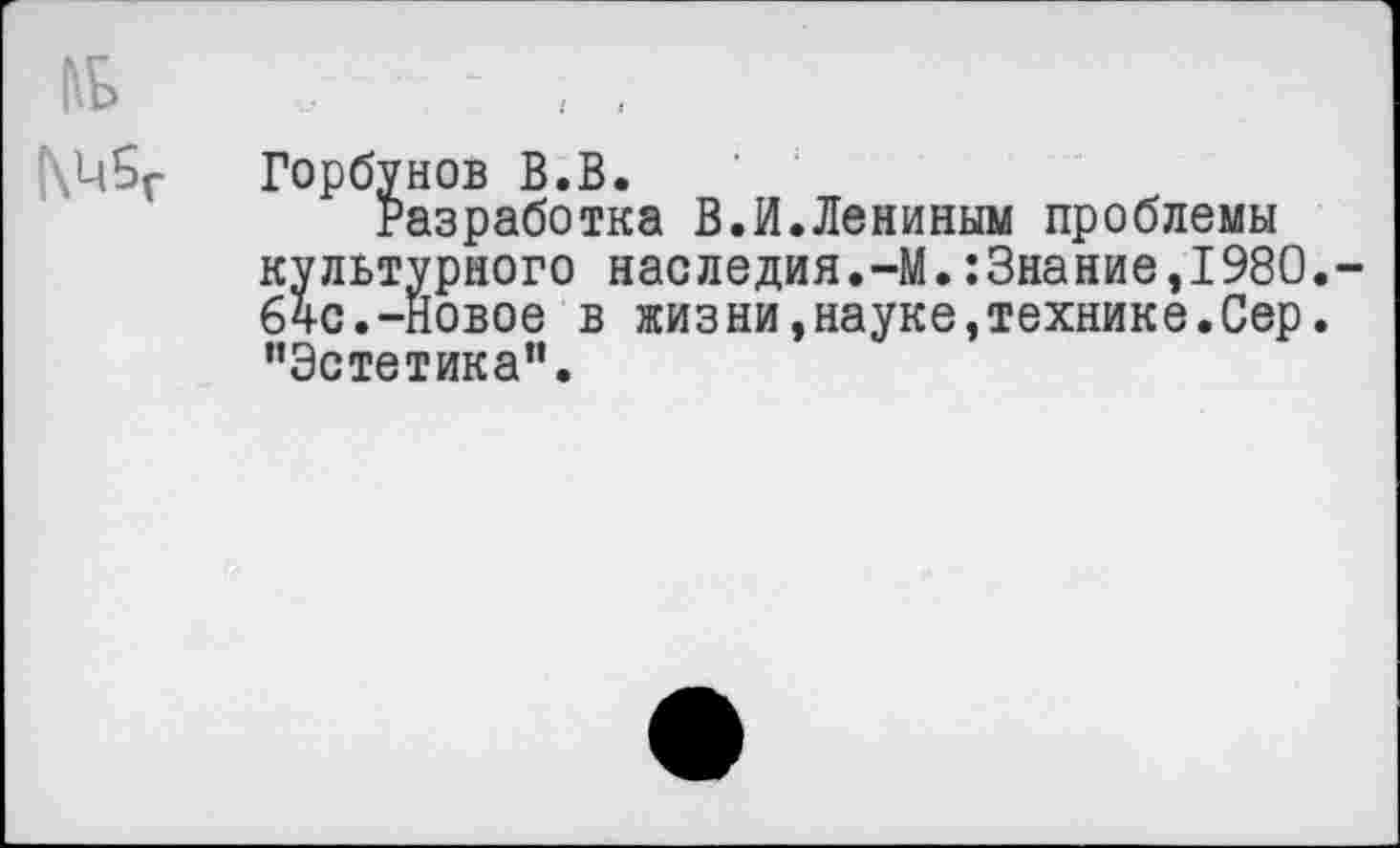 ﻿№ - , ,
Горбунов В.В.
Разработка В.И.Лениным проблемы культурного наследия.-М.:3нание,1980. 64с.-новое в жизни,науке»технике.Сер. ’’Эстетика”.